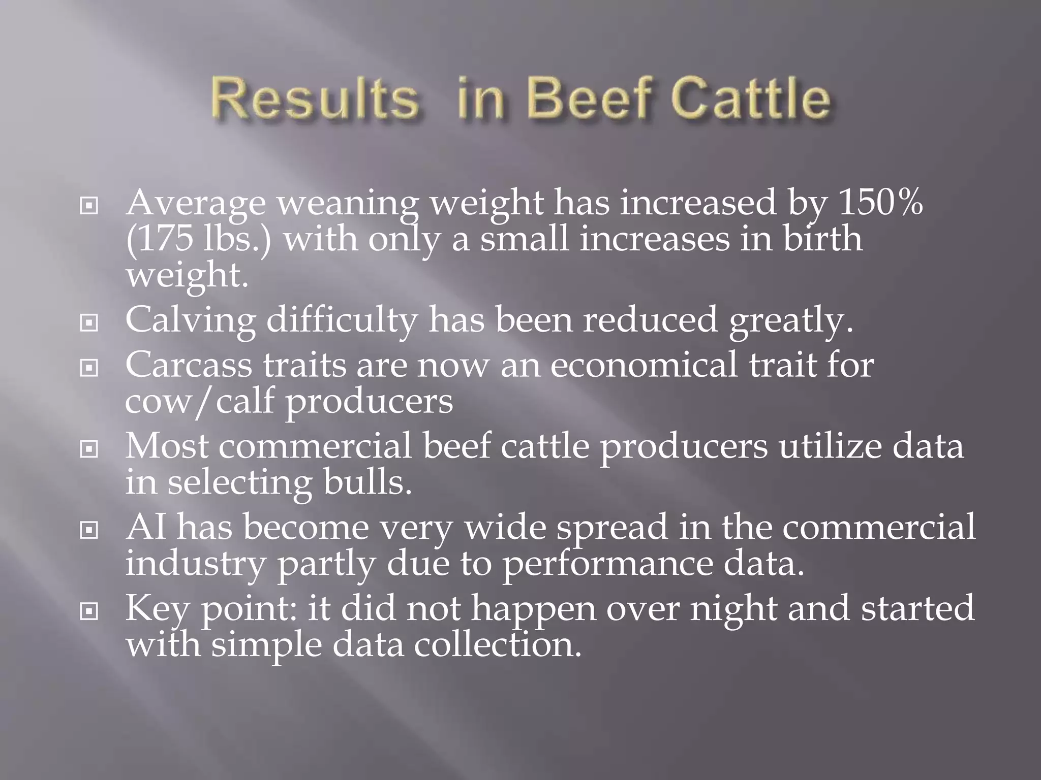  Average weaning weight has increased by 150%
(175 lbs.) with only a small increases in birth
weight.
 Calving difficulty has been reduced greatly.
 Carcass traits are now an economical trait for
cow/calf producers
 Most commercial beef cattle producers utilize data
in selecting bulls.
 AI has become very wide spread in the commercial
industry partly due to performance data.
 Key point: it did not happen over night and started
with simple data collection.
 