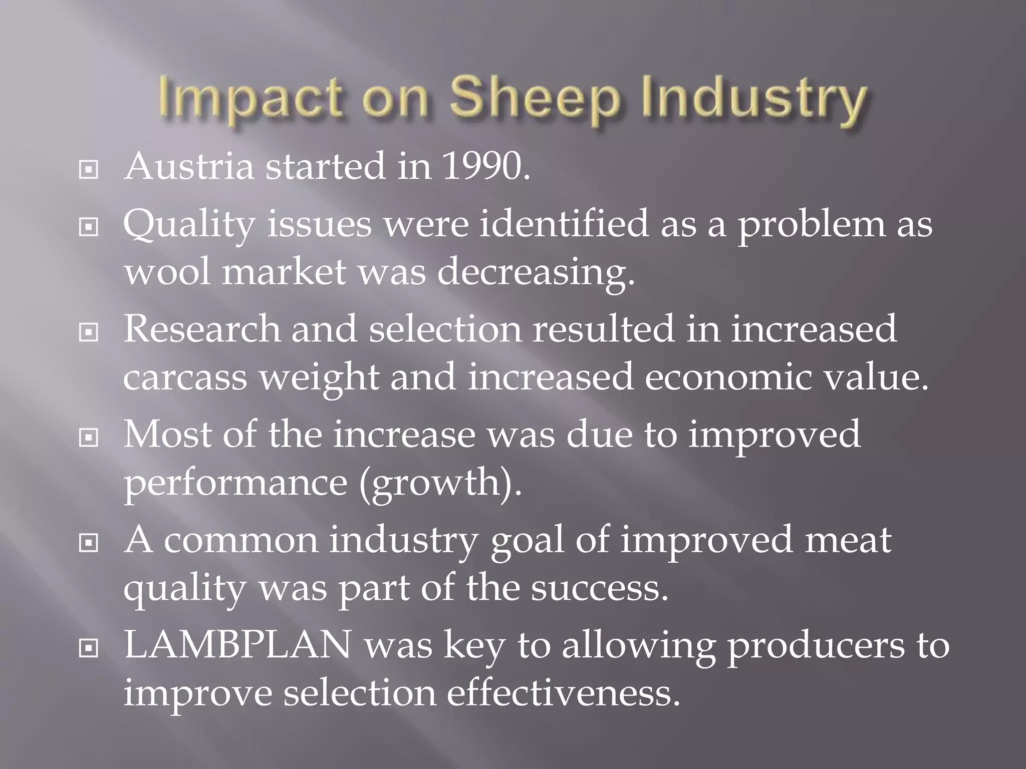  Austria started in 1990.
 Quality issues were identified as a problem as
wool market was decreasing.
 Research and selection resulted in increased
carcass weight and increased economic value.
 Most of the increase was due to improved
performance (growth).
 A common industry goal of improved meat
quality was part of the success.
 LAMBPLAN was key to allowing producers to
improve selection effectiveness.
 