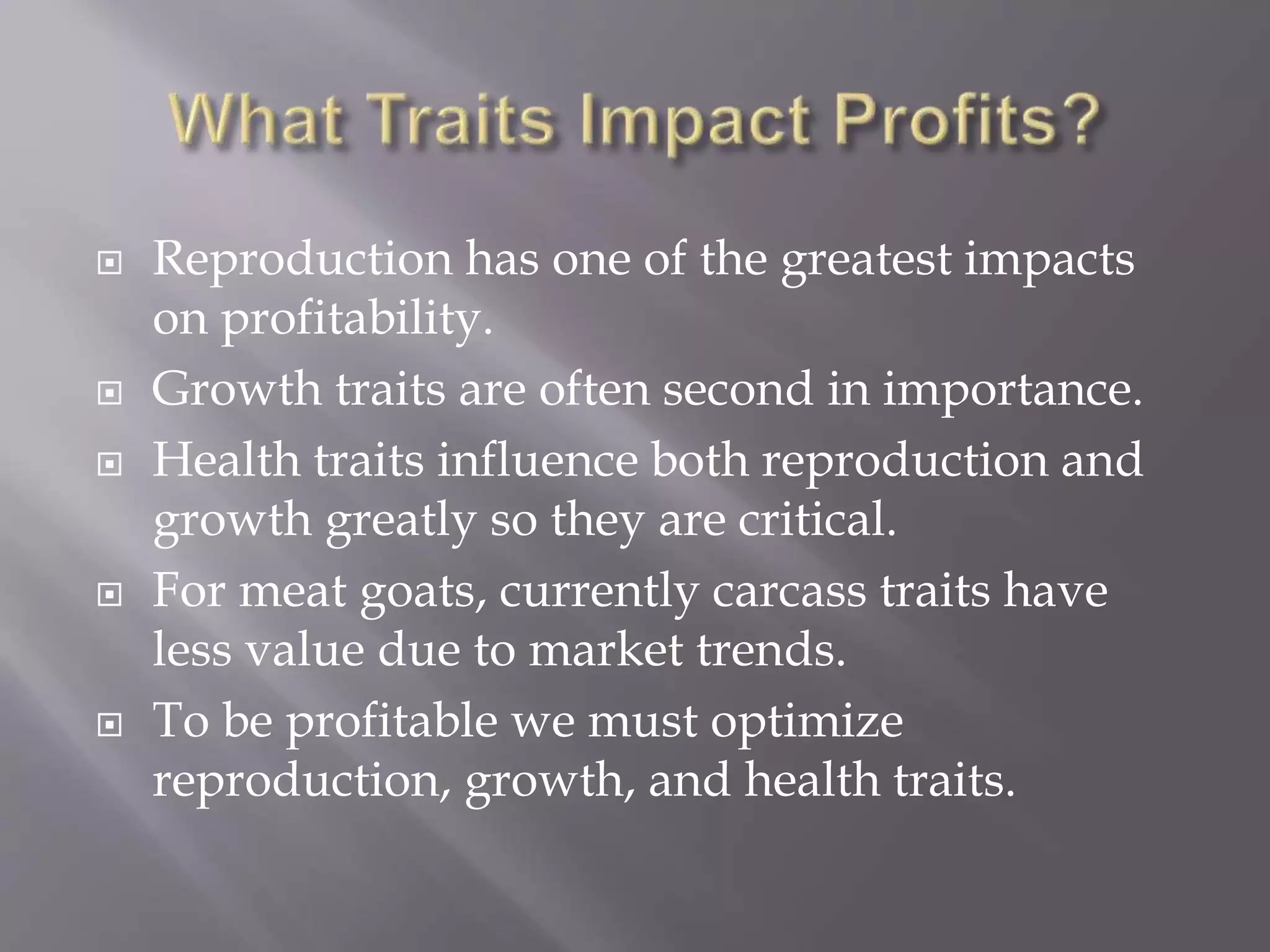  Reproduction has one of the greatest impacts
on profitability.
 Growth traits are often second in importance.
 Health traits influence both reproduction and
growth greatly so they are critical.
 For meat goats, currently carcass traits have
less value due to market trends.
 To be profitable we must optimize
reproduction, growth, and health traits.
 