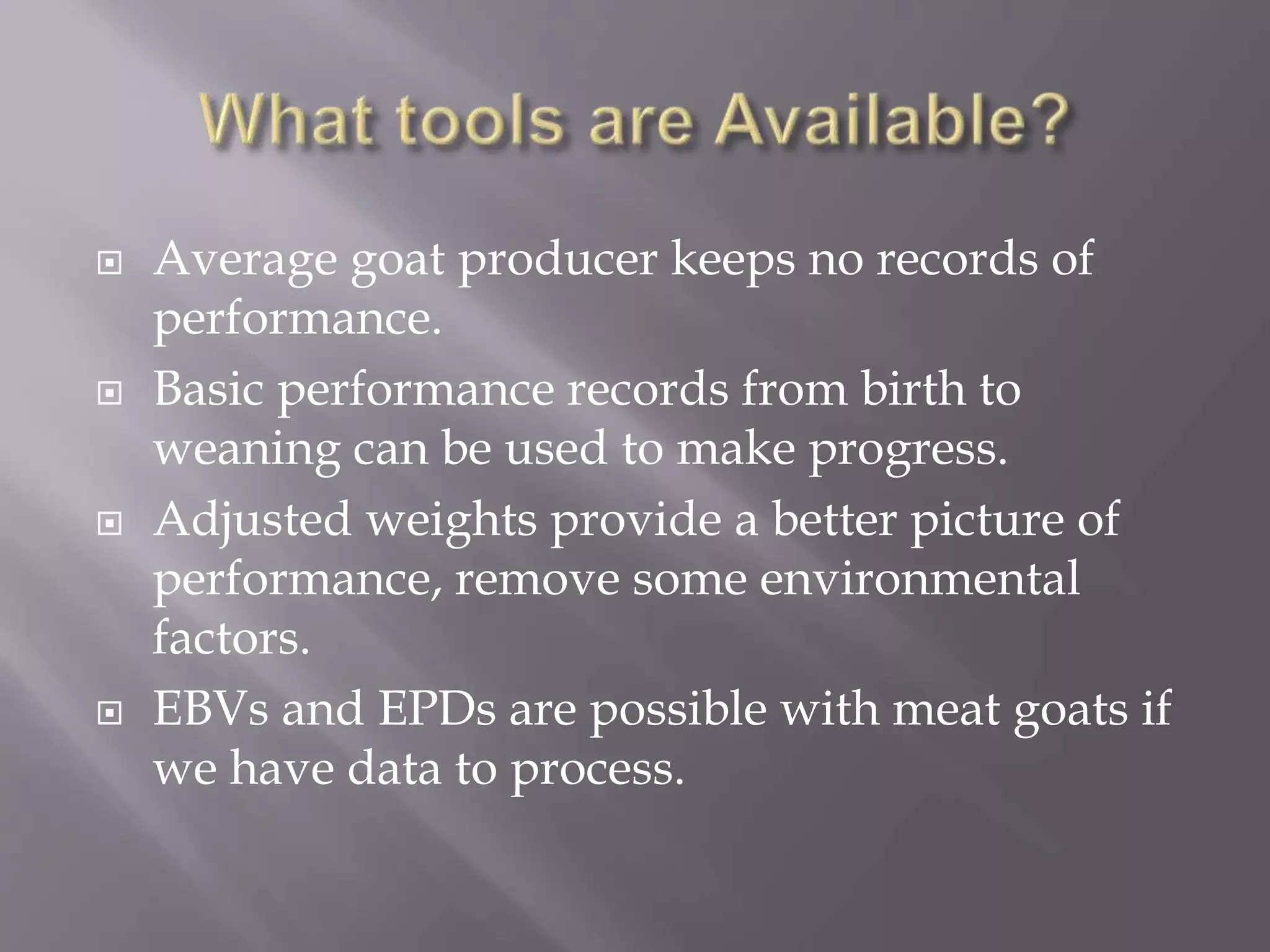  Average goat producer keeps no records of
performance.
 Basic performance records from birth to
weaning can be used to make progress.
 Adjusted weights provide a better picture of
performance, remove some environmental
factors.
 EBVs and EPDs are possible with meat goats if
we have data to process.
 