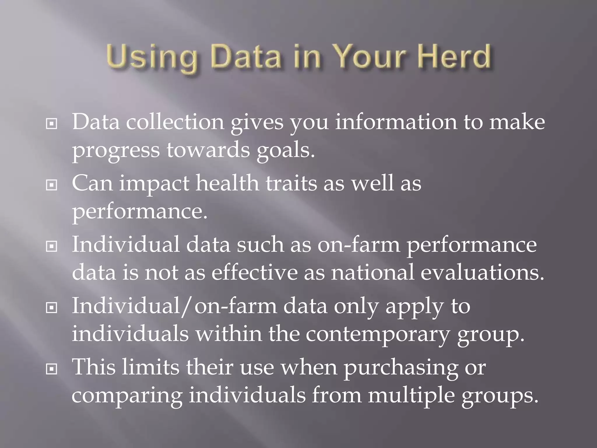  Data collection gives you information to make
progress towards goals.
 Can impact health traits as well as
performance.
 Individual data such as on-farm performance
data is not as effective as national evaluations.
 Individual/on-farm data only apply to
individuals within the contemporary group.
 This limits their use when purchasing or
comparing individuals from multiple groups.
 
