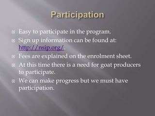  Easy to participate in the program.
 Sign up information can be found at:
http://nsip.org/.
 Fees are explained on the enrolment sheet.
 At this time there is a need for goat producers
to participate.
 We can make progress but we must have
participation.
 