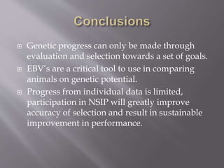  Genetic progress can only be made through
evaluation and selection towards a set of goals.
 EBV’s are a critical tool to use in comparing
animals on genetic potential.
 Progress from individual data is limited,
participation in NSIP will greatly improve
accuracy of selection and result in sustainable
improvement in performance.
 