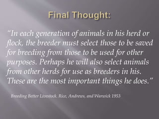 “In each generation of animals in his herd or
flock, the breeder must select those to be saved
for breeding from those to be used for other
purposes. Perhaps he will also select animals
from other herds for use as breeders in his.
These are the most important things he does.”
Breeding Better Livestock. Rice, Andrews, and Warwick 1953
 
