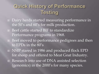  Dairy herds started measuring performance in
the 50’s and 60’s for milk production.
 Beef cattle started BIF to standardize
Performance programs in 1968.
 Beef moved to performance pedigrees and then
to EPDs in the 80’s
 NSIP stared in 1986 and produced flock EPD
for sheep and offered to Meat Goat Industry.
 Research into use of DNA assisted selection
(genomics) in the 2000’s for many species.
 