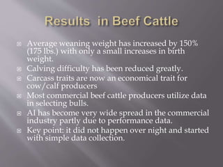  Average weaning weight has increased by 150%
(175 lbs.) with only a small increases in birth
weight.
 Calving difficulty has been reduced greatly.
 Carcass traits are now an economical trait for
cow/calf producers
 Most commercial beef cattle producers utilize data
in selecting bulls.
 AI has become very wide spread in the commercial
industry partly due to performance data.
 Key point: it did not happen over night and started
with simple data collection.
 