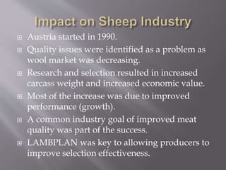  Austria started in 1990.
 Quality issues were identified as a problem as
wool market was decreasing.
 Research and selection resulted in increased
carcass weight and increased economic value.
 Most of the increase was due to improved
performance (growth).
 A common industry goal of improved meat
quality was part of the success.
 LAMBPLAN was key to allowing producers to
improve selection effectiveness.
 