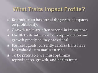  Reproduction has one of the greatest impacts
on profitability.
 Growth traits are often second in importance.
 Health traits influence both reproduction and
growth greatly so they are critical.
 For meat goats, currently carcass traits have
less value due to market trends.
 To be profitable we must optimize
reproduction, growth, and health traits.
 