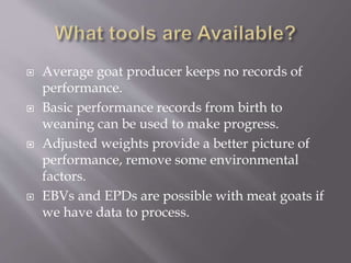  Average goat producer keeps no records of
performance.
 Basic performance records from birth to
weaning can be used to make progress.
 Adjusted weights provide a better picture of
performance, remove some environmental
factors.
 EBVs and EPDs are possible with meat goats if
we have data to process.
 