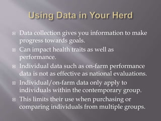  Data collection gives you information to make
progress towards goals.
 Can impact health traits as well as
performance.
 Individual data such as on-farm performance
data is not as effective as national evaluations.
 Individual/on-farm data only apply to
individuals within the contemporary group.
 This limits their use when purchasing or
comparing individuals from multiple groups.
 
