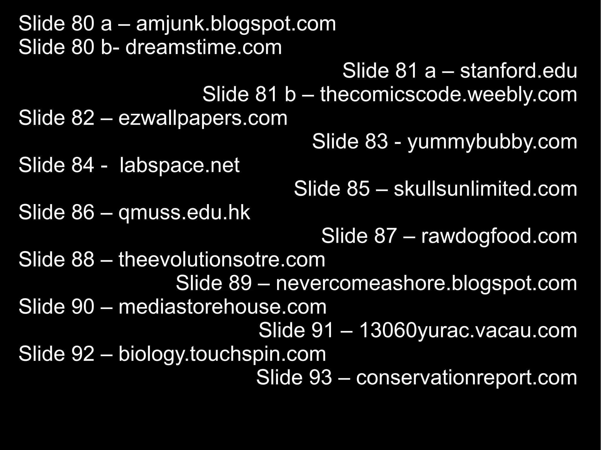 Slide 80 a – amjunk.blogspot.com
Slide 80 b- dreamstime.com
                                     Slide 81 a – stanford.edu
                     Slide 81 b – thecomicscode.weebly.com
Slide 82 – ezwallpapers.com
                                 Slide 83 - yummybubby.com
Slide 84 - labspace.net
                               Slide 85 – skullsunlimited.com
Slide 86 – qmuss.edu.hk
                                  Slide 87 – rawdogfood.com
Slide 88 – theevolutionsotre.com
                 Slide 89 – nevercomeashore.blogspot.com
Slide 90 – mediastorehouse.com
                           Slide 91 – 13060yurac.vacau.com
Slide 92 – biology.touchspin.com
                           Slide 93 – conservationreport.com
 