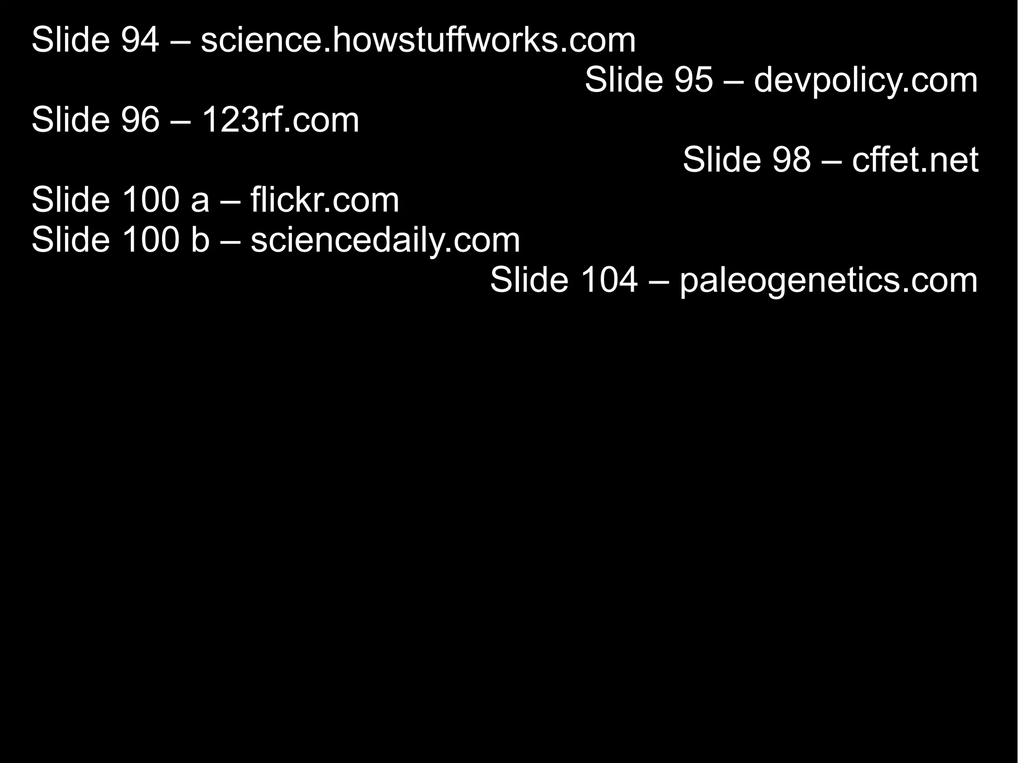 Slide 94 – science.howstuffworks.com
                                   Slide 95 – devpolicy.com
Slide 96 – 123rf.com
                                         Slide 98 – cffet.net
Slide 100 a – flickr.com
Slide 100 b – sciencedaily.com
                             Slide 104 – paleogenetics.com
 