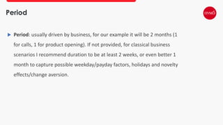 Period
 Period: usually driven by business, for our example it will be 2 months (1
for calls, 1 for product opening). If not provided, for classical business
scenarios I recommend duration to be at least 2 weeks, or even better 1
month to capture possible weekday/payday factors, holidays and novelty
effects/change aversion.
 