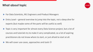 What about topic
 For Data Scientists, ML Engineers and Product Managers
 Entry Level – general overview to jump into the topic, not a deep dive for
experts (but maybe some of the parts will be useful as well)
 Topic is very important for almost every Data Science project, but a lot of
courses and tutorials try to make it very complicated, so a lot of aspiring
practitioners do not know where to start, or just afraid to start at all.
 We will cover use-cases, approaches and tools 
 