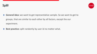 Split
 General idea: we want to get representative sample. So we want to get to
groups, that are similar to each other by all factors, except the our
experiment.
 Best practice: split randomly by user id no matter what.
 