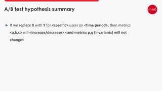 A/B test hypothesis summary
 If we replace X with Y for <specific> users on <time period>, then metrics
<a,b,c> will <increase/decrease> <and metrics p,q (invariants) will not
change>
 