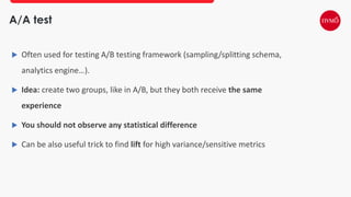 A/A test
 Often used for testing A/B testing framework (sampling/splitting schema,
analytics engine…).
 Idea: create two groups, like in A/B, but they both receive the same
experience
 You should not observe any statistical difference
 Can be also useful trick to find lift for high variance/sensitive metrics
 