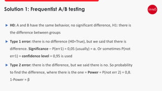 Solution 1: Frequentist A/B testing
 H0: A and B have the same behavior, no significant difference, H1: there is
the difference between groups
 Type 1 error: there is no difference (H0=True), but we said that there is
difference. Significance – P(err1) = 0,05 (usually) = α. Or sometimes P(not
err1) = confidence level = 0,95 is used
 Type 2 error: there is the difference, but we said there is no. So probability
to find the difference, where there is the one = Power = P(not err 2) = 0,8.
1-Power = β
 