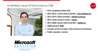 Andrii Belas, Head Of Data Science, FUIB
 PhD candidate (IASA KPI)
 2015-2016: Junior Data Scientist – SAS Institute Inc
 2016-2019: Data Scientist – SMART business
 2019: Data Science Lead – uData
 2019-2020: Senior Data Scientist – SoftServe
 2020-present: FUIB
 Creator of the Incrypto, Data Science for Business
 Public speaker, mentor
 