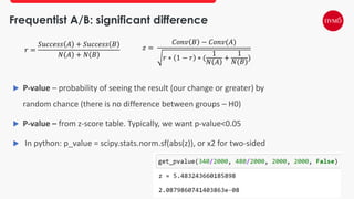Frequentist A/B: significant difference
 P-value – probability of seeing the result (our change or greater) by
random chance (there is no difference between groups – H0)
 P-value – from z-score table. Typically, we want p-value<0.05
 In python: p_value = scipy.stats.norm.sf(abs(z)), or x2 for two-sided
𝑟 =
𝑆𝑢𝑐𝑐𝑒𝑠𝑠 𝐴 + 𝑆𝑢𝑐𝑐𝑒𝑠𝑠 𝐵
𝑁 𝐴 + 𝑁 𝐵
𝑧 =
𝐶𝑜𝑛𝑣 𝐵 − 𝐶𝑜𝑛𝑣(𝐴)
𝑟 ∗ 1 − 𝑟 ∗ (
1
𝑁 𝐴
+
1
𝑁(𝐵)
)
 