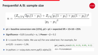 Frequentist A/B: sample size
 p1 = baseline conversion rate (15%), p2 = p1 + expected lift = 15+10 = 25%
 Significance = 0,05 (usually) = α, 1-Power = β = 0.2
 Z – z-score from z table. We use α/2 for one sided test. For example, for
α=0,05 - z-score = 1,96.
 In python: z = scipy.stats.norm.ppf(1-alpha/2)
 