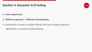 Solution 2: Bayesian A/B testing
 Same experiment
 Different approach -> different interpretation.
 Sometimes it’s easier to explain P(B>A) than some magical statistical
significance, no need of p-value peaking.
 