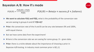 Bayesian A/B: How it’s made
 We want to calculate P(A) and P(B), what is the probability of the conversion rate
we are seeing in groups A and B? P(B>A)?
 Prior: the conversion rate of the A and B can be any rate between 0% and 100%,
with equal chance.
 But we have some data from the experiment!
 H here is the conversion rate we are seeing for some group. D – given data.
 Prior: there is a niche debate about the importance of choosing a prior in
Bayesian A/B testing. In industry most common prior is B(1,1)
𝑃(𝐻/𝐷) =
𝑃 𝐷/𝐻 ∗ 𝑃(𝐻)
𝑃(𝐷)
𝑃 𝐻/𝐷 = 𝐵𝑒𝑡𝑎(𝛼 + 𝑠𝑢𝑐𝑐𝑒𝑠𝑠, 𝛽 + 𝑓𝑎𝑖𝑙𝑢𝑟𝑒𝑠)
 