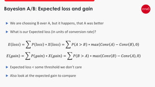 Bayesian A/B: Expected loss and gain
 We are choosing B over A, but it happens, that A was better
 What is our Expected loss (in units of conversion rate)?
𝐸 𝑙𝑜𝑠𝑠 = ෍ 𝑃 𝑙𝑜𝑠𝑠 ∗ 𝑋 𝑙𝑜𝑠𝑠 = ෍ 𝑃 𝐴 > 𝐵 ∗ 𝑚𝑎𝑥 𝐶𝑜𝑛𝑣 𝐴 − 𝐶𝑜𝑛𝑣 𝐵 , 0
𝐸 𝑔𝑎𝑖𝑛 = ෍ 𝑃 𝑔𝑎𝑖𝑛 ∗ 𝑋 𝑔𝑎𝑖𝑛 = ෍ 𝑃 𝐵 > 𝐴 ∗ 𝑚𝑎𝑥 𝐶𝑜𝑛𝑣 𝐵 − 𝐶𝑜𝑛𝑣 𝐴 , 0
 Expected loss < some threshold we don’t care
 Also look at the expected gain to compare
 