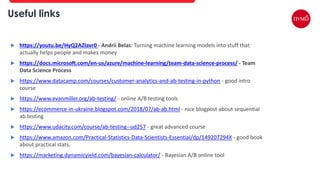  https://youtu.be/HyQ2AZlavr0 - Andrii Belas: Turning machine learning models into stuff that
actually helps people and makes money
 https://docs.microsoft.com/en-us/azure/machine-learning/team-data-science-process/ - Team
Data Science Process
 https://www.datacamp.com/courses/customer-analytics-and-ab-testing-in-python - good intro
course
 https://www.evanmiller.org/ab-testing/ - online A/B testing tools
 https://ecommerce-in-ukraine.blogspot.com/2018/07/ab-ab.html - nice blogpost about sequential
ab testing
 https://www.udacity.com/course/ab-testing--ud257 - great advanced course
 https://www.amazon.com/Practical-Statistics-Data-Scientists-Essential/dp/149207294X - good book
about practical stats.
 https://marketing.dynamicyield.com/bayesian-calculator/ - Bayesian A/B online tool
Useful links
 