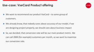 Use-case: VseCard Product offering
 We want to recommend our product VseCard – to some group of
customers.
 We already know, that nobody cares about accuracy of our model, if we
are designing project properly, we should care about business impact
 So, we decided, that conversion rate will be our main product metric. We
can call 2000 (for example) customers per month, so we want to maximize
our conversion rate.
 