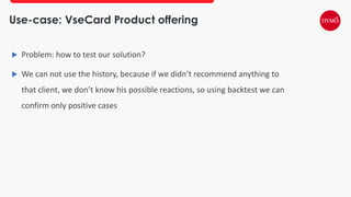 Use-case: VseCard Product offering
 Problem: how to test our solution?
 We can not use the history, because if we didn’t recommend anything to
that client, we don’t know his possible reactions, so using backtest we can
confirm only positive cases
 