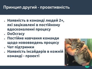 Принцип другий - проактивність
● Наявність в команді людей 2+,
які зацікавлені в постійному
вдосконаленні процесу
● DoOcracy
● Постійне навчання команди
щодо нововведень процесу
● Чат підтримки
● Наявність інсайдерів в кожній
команді - проекті
 