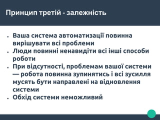 Принцип третій - залежність
● Ваша система автоматизації повинна
вирішувати всі проблеми
● Люди повинні ненавидіти всі інші способи
роботи
● При відсутності, проблемам вашої системи
— робота повинна зупинятись і всі зусилля
мусять бути направлені на відновлення
системи
● Обхід системи неможливий
 