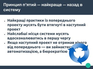 Принцип п’ятий — найкраще — назад в
систему
● Найкращі практики із попереднього
проекту мусять бути втягнуті в наступний
проект
● Найслабші місця системи мусять
вдосконалюватись в першу чергу
● Якщо наступний проект не отримав нічого
від попереднього — ви займаєтесь не
автоматизацією, а бюрократією
 