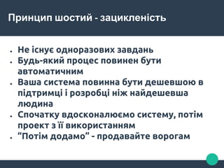 Принцип шостий - зацикленість
● Не існує одноразових завдань
● Будь-який процес повинен бути
автоматичним
● Ваша система повинна бути дешевшою в
підтримці і розробці ніж найдешевша
людина
● Спочатку вдосконалюємо систему, потім
проект з її використанням
● “Потім додамо” - продавайте ворогам
 