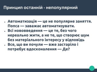 Принцип останній - непопулярний
● Автоматизація — це не популярне заняття.
Попса — заважає автоматизувати.
● Всі нововведення — це те, без чого
нереально жити, а не те, що створює шум
без матеріального інтересу у відповідь
● Все, що ви почули — вже застаріло і
потребує вдосконалення — Де?
 