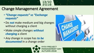 Change Management Agreement
• “Change requests” vs “Exchange
requests”
• Do not make medium and big changes
without charging a client
• Make simple changes without
charging a client
• Any change in scope has to be
documented in a change order
 