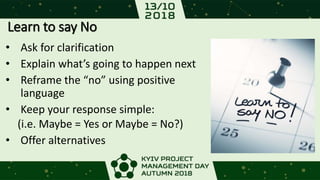 Learn to say No
• Ask for clarification
• Explain what’s going to happen next
• Reframe the “no” using positive
language
• Keep your response simple:
(i.e. Maybe = Yes or Maybe = No?)
• Offer alternatives
 