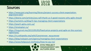 Sources
• https://www.pmi.org/learning/library/project-success-client-expectation-
alignment-6357
• https://dzone.com/articles/you-will-thank-us-5-good-reasons-why-agile-should
• https://symetris.ca/blog/5-tips-managing-client-expectations
• https://psych.sgmu.com.ua/
• https://stratoplan.ru/
• https://tisquirrel.me/2015/05/03/fixed-price-projects-and-agile-or-the-scariest-
nightmare/
• https://ru.wikipedia.org/wiki/Саногенное_мышление
• https://blog.hubspot.com/agency/managing-client-expectations
• https://www.helpscout.net/helpu/how-to-say-no/
 