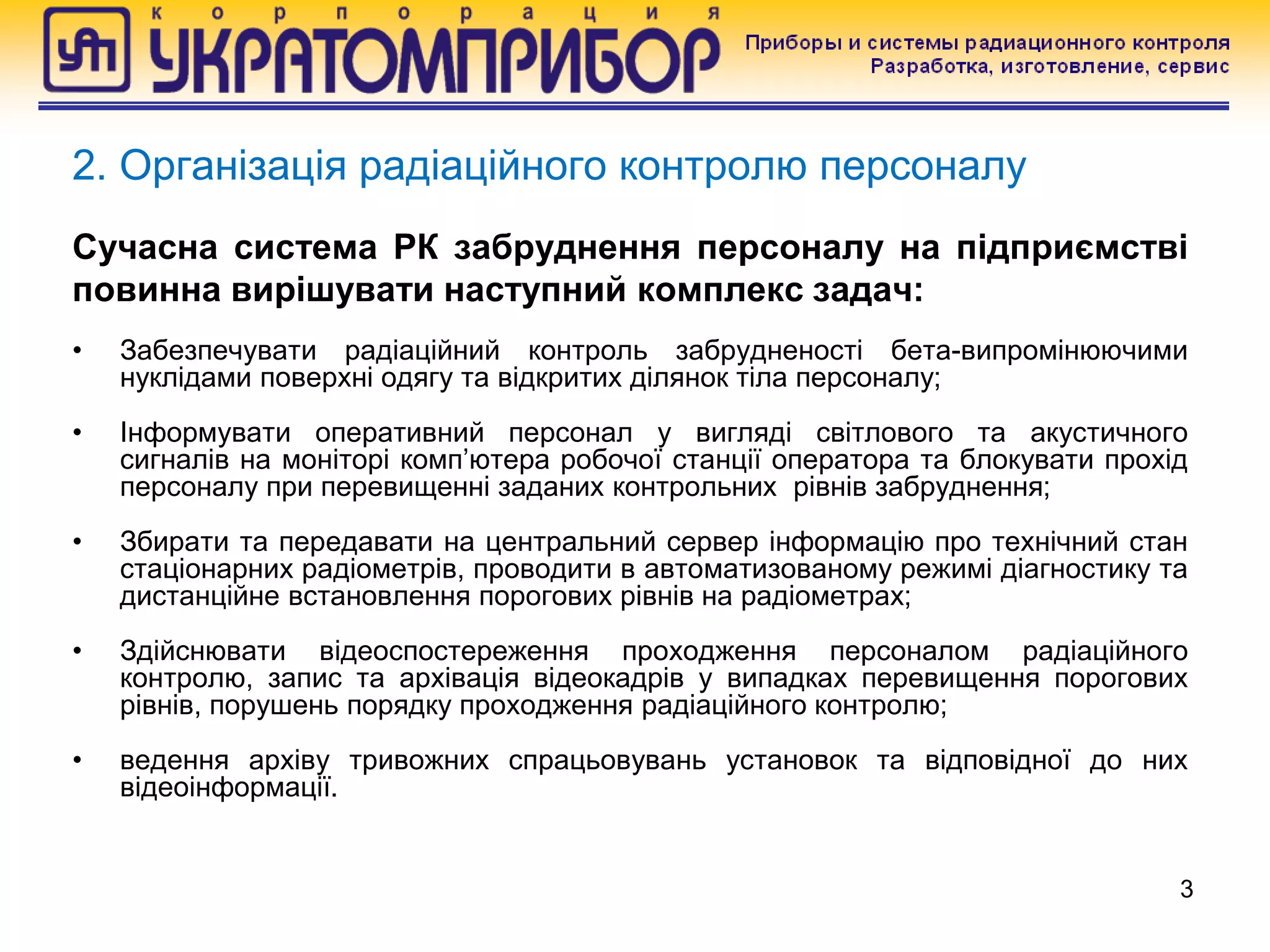 Сучасна система РК забруднення персоналу на підприємстві
повинна вирішувати наступний комплекс задач:
• Забезпечувати радіаційний контроль забрудненості бета-випромінюючими
нуклідами поверхні одягу та відкритих ділянок тіла персоналу;
• Інформувати оперативний персонал у вигляді світлового та акустичного
сигналів на моніторі комп’ютера робочої станції оператора та блокувати прохід
персоналу при перевищенні заданих контрольних рівнів забруднення;
• Збирати та передавати на центральний сервер інформацію про технічний стан
стаціонарних радіометрів, проводити в автоматизованому режимі діагностику та
дистанційне встановлення порогових рівнів на радіометрах;
• Здійснювати відеоспостереження проходження персоналом радіаційного
контролю, запис та архівація відеокадрів у випадках перевищення порогових
рівнів, порушень порядку проходження радіаційного контролю;
• ведення архіву тривожних спрацьовувань установок та відповідної до них
відеоінформації.
3
2. Організація радіаційного контролю персоналу
 