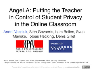 AngeLA: Putting the Teacher 
in Control of Student Privacy 
in the Online Classroom 
Andrii Vozniuk, Sten Govaerts, Lars Bollen, Sven 
Manske, Tobias Hecking, Denis Gillet 
Andrii Vozniuk, Sten Govaerts, Lars Bollen, Sven Manske, Tobias Hecking, Denis Gillet. 
“AngeLA: Putting the Teacher in Control of Student Privacy in the Online Classroom”. In the proceedings of ITHET’14. 
The copyright of images belong to their authors. I will remove them on demand. Contact me at andrii.vozniuk@epfl.ch 
 