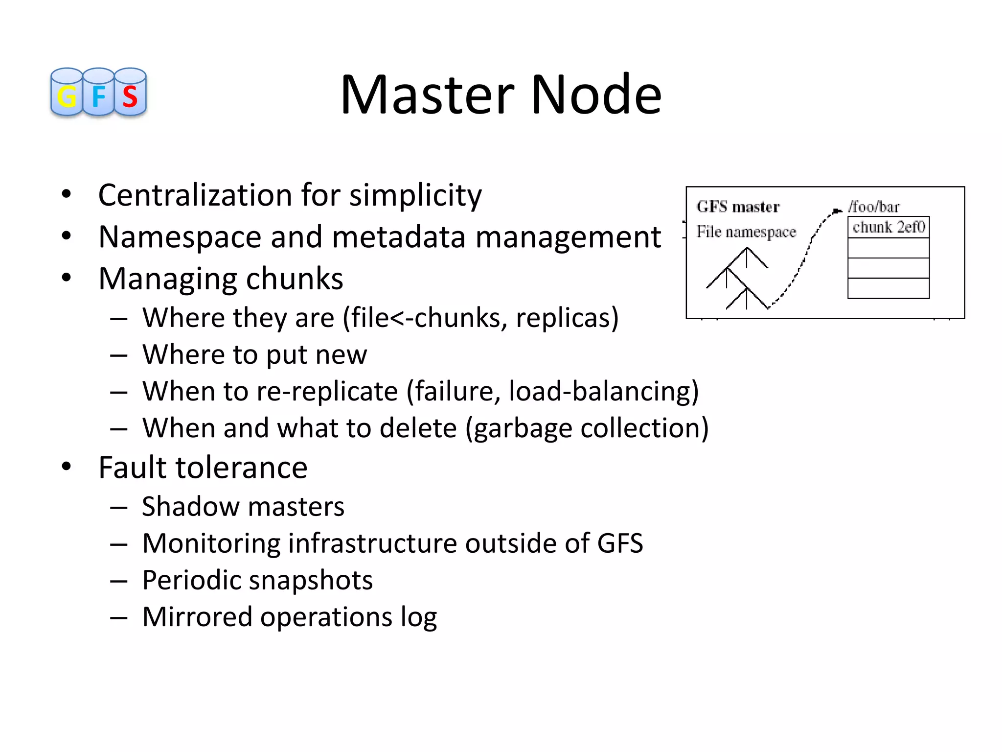 GF S                  Master Node
• Centralization for simplicity
• Namespace and metadata management
• Managing chunks
   –   Where they are (file<-chunks, replicas)
   –   Where to put new
   –   When to re-replicate (failure, load-balancing)
   –   When and what to delete (garbage collection)
• Fault tolerance
   –   Shadow masters
   –   Monitoring infrastructure outside of GFS
   –   Periodic snapshots
   –   Mirrored operations log
 