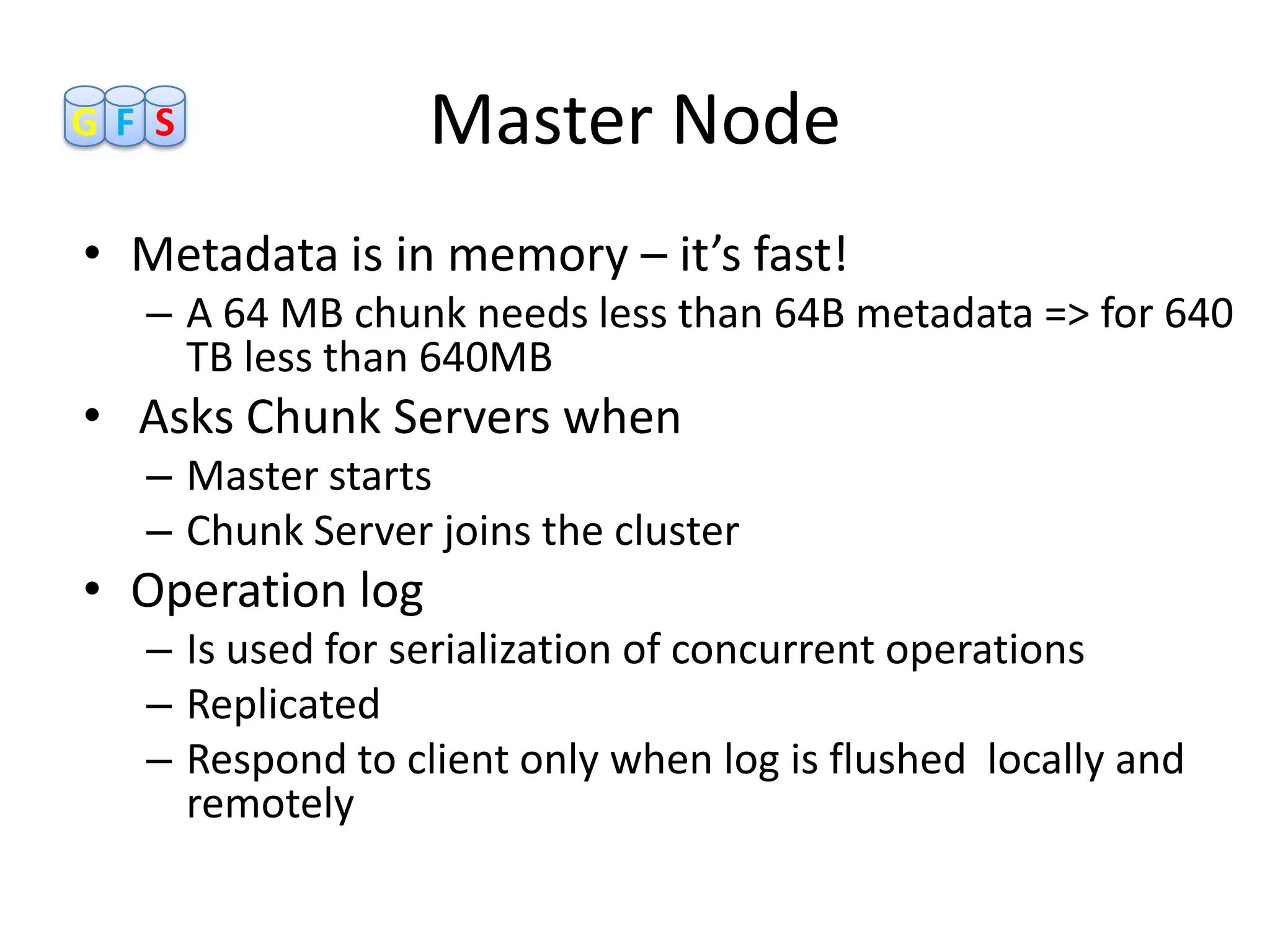 GF S              Master Node
• Metadata is in memory – it’s fast!
  – A 64 MB chunk needs less than 64B metadata => for 640
    TB less than 640MB
• Asks Chunk Servers when
  – Master starts
  – Chunk Server joins the cluster
• Operation log
  – Is used for serialization of concurrent operations
  – Replicated
  – Respond to client only when log is flushed locally and
    remotely
 