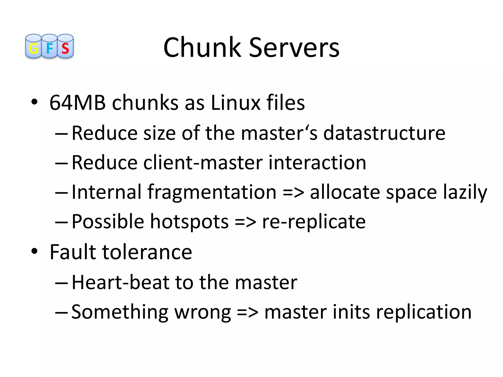 GF S          Chunk Servers
• 64MB chunks as Linux files
  – Reduce size of the master‘s datastructure
  – Reduce client-master interaction
  – Internal fragmentation => allocate space lazily
  – Possible hotspots => re-replicate
• Fault tolerance
  – Heart-beat to the master
  – Something wrong => master inits replication
 
