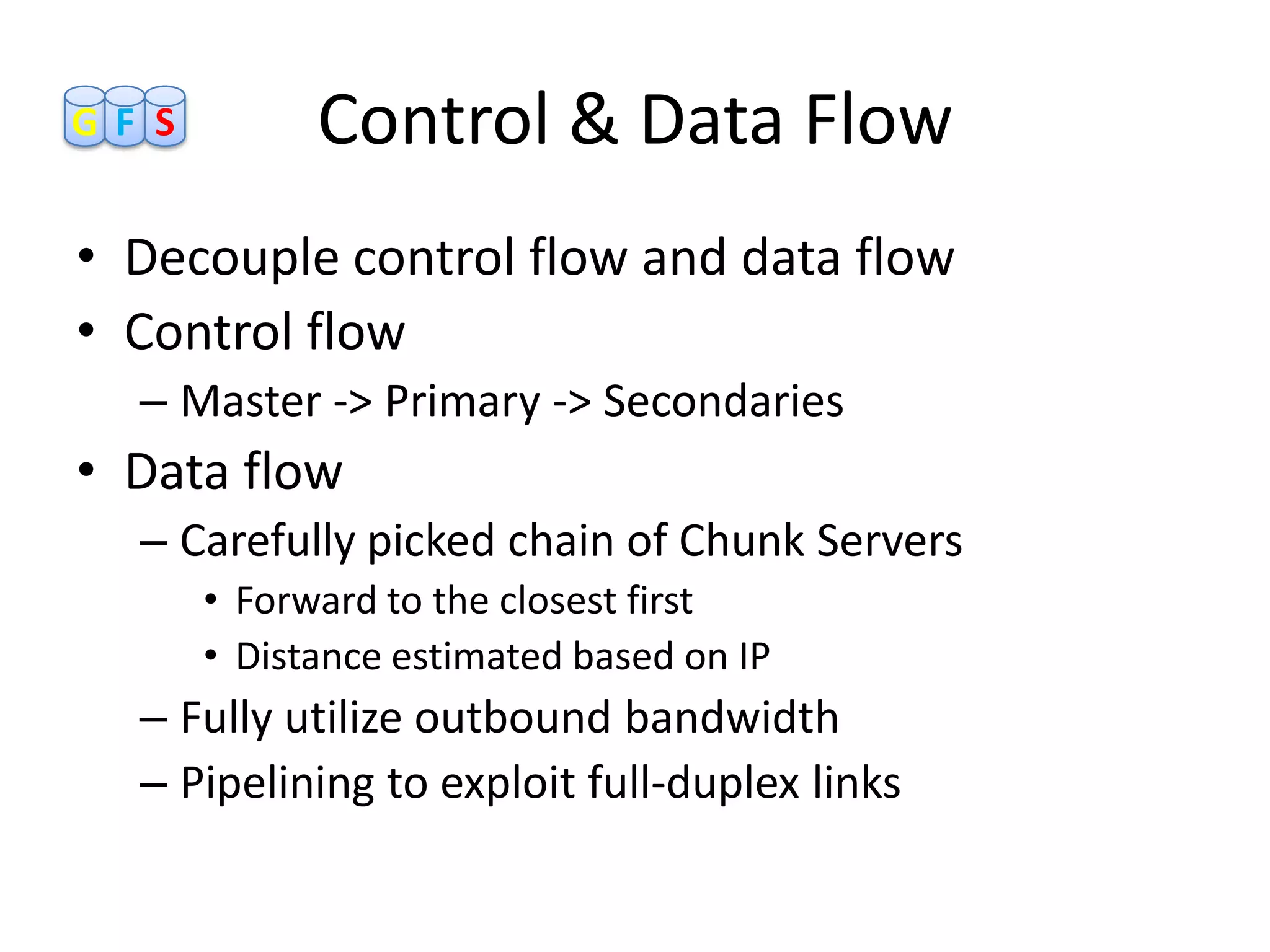 GF S         Control & Data Flow
• Decouple control flow and data flow
• Control flow
  – Master -> Primary -> Secondaries
• Data flow
  – Carefully picked chain of Chunk Servers
       • Forward to the closest first
       • Distance estimated based on IP
  – Fully utilize outbound bandwidth
  – Pipelining to exploit full-duplex links
 