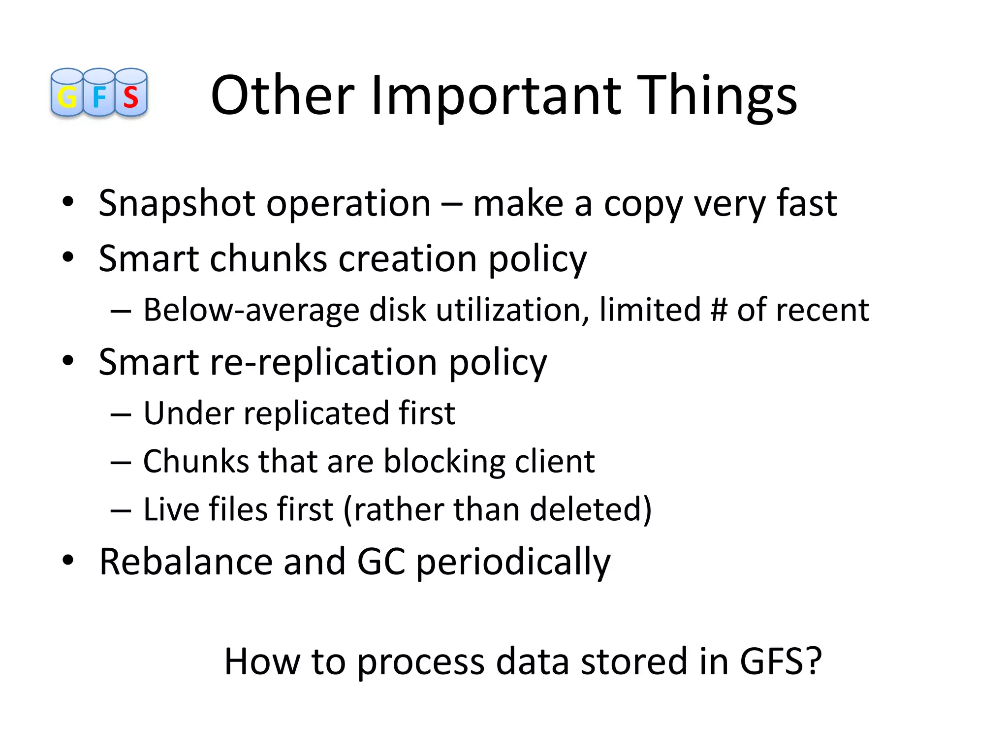 GF S     Other Important Things
• Snapshot operation – make a copy very fast
• Smart chunks creation policy
  – Below-average disk utilization, limited # of recent
• Smart re-replication policy
  – Under replicated first
  – Chunks that are blocking client
  – Live files first (rather than deleted)
• Rebalance and GC periodically

          How to process data stored in GFS?
 