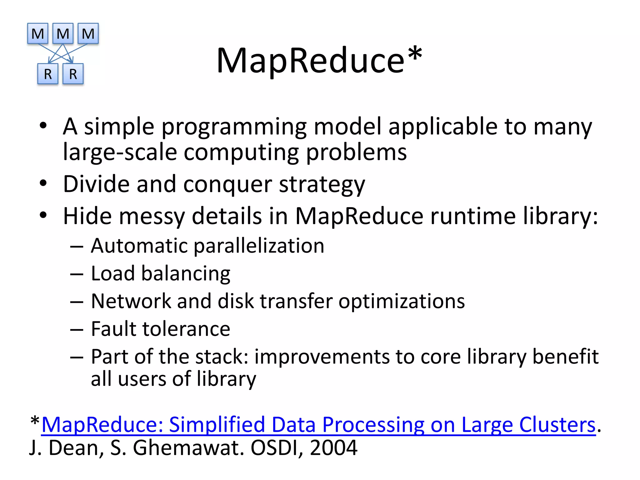 M M M

 R   R                MapReduce*
• A simple programming model applicable to many
  large-scale computing problems
• Divide and conquer strategy
• Hide messy details in MapReduce runtime library:
     –   Automatic parallelization
     –   Load balancing
     –   Network and disk transfer optimizations
     –   Fault tolerance
     –   Part of the stack: improvements to core library benefit
         all users of library
*MapReduce: Simplified Data Processing on Large Clusters.
J. Dean, S. Ghemawat. OSDI, 2004
 