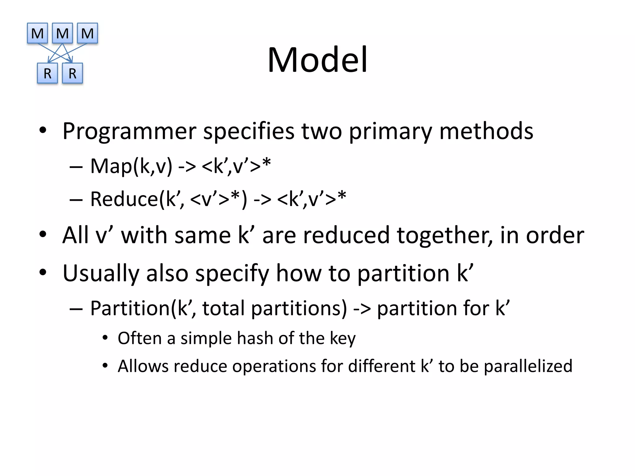 M M M

R   R                        Model
• Programmer specifies two primary methods
    – Map(k,v) -> <k’,v’>*
    – Reduce(k’, <v’>*) -> <k’,v’>*
• All v’ with same k’ are reduced together, in order
• Usually also specify how to partition k’
    – Partition(k’, total partitions) -> partition for k’
        • Often a simple hash of the key
        • Allows reduce operations for different k’ to be parallelized
 