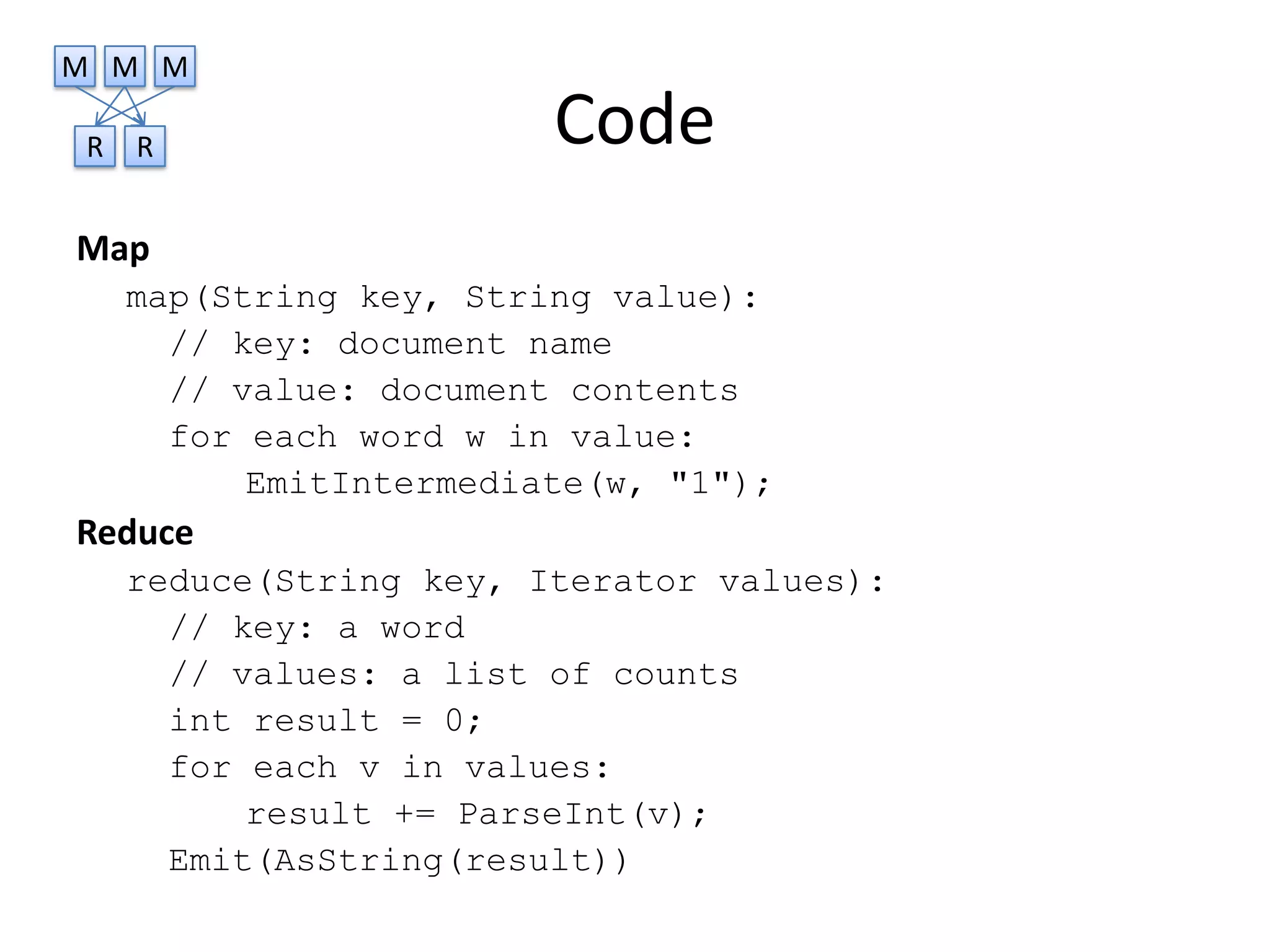 M M M

R   R                   Code
Map
    map(String key, String value):
      // key: document name
      // value: document contents
      for each word w in value:
          EmitIntermediate(w, "1");
Reduce
    reduce(String key, Iterator values):
      // key: a word
      // values: a list of counts
      int result = 0;
      for each v in values:
          result += ParseInt(v);
      Emit(AsString(result))
 