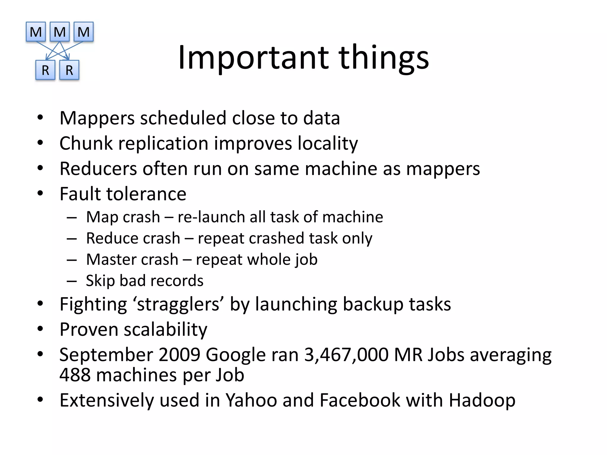 M M M

R   R               Important things
•   Mappers scheduled close to data
•   Chunk replication improves locality
•   Reducers often run on same machine as mappers
•   Fault tolerance
    –   Map crash – re-launch all task of machine
    –   Reduce crash – repeat crashed task only
    –   Master crash – repeat whole job
    –   Skip bad records
• Fighting ‘stragglers’ by launching backup tasks
• Proven scalability
• September 2009 Google ran 3,467,000 MR Jobs averaging
  488 machines per Job
• Extensively used in Yahoo and Facebook with Hadoop
 